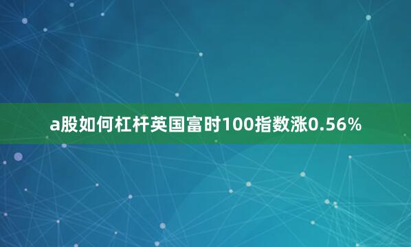 a股如何杠杆英国富时100指数涨0.56%