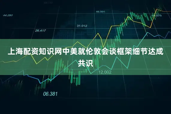 上海配资知识网中美就伦敦会谈框架细节达成共识