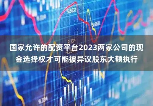 国家允许的配资平台2023两家公司的现金选择权才可能被异议股东大额执行