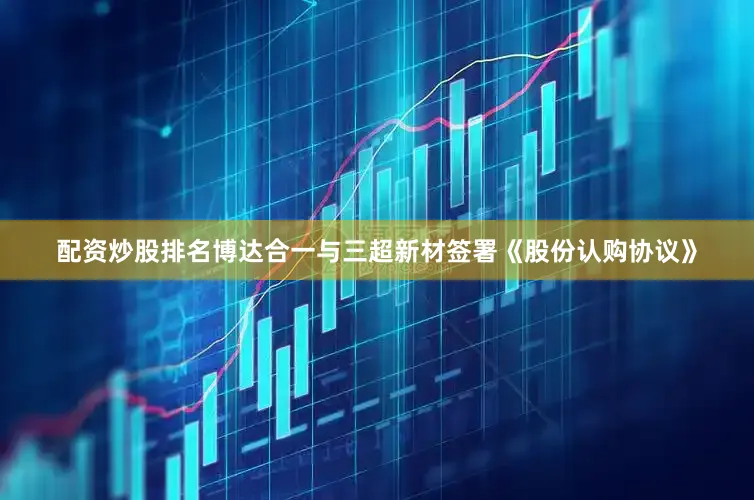 配资炒股排名博达合一与三超新材签署《股份认购协议》