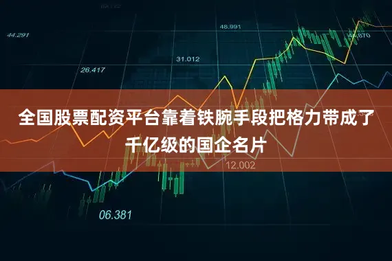 全国股票配资平台靠着铁腕手段把格力带成了千亿级的国企名片